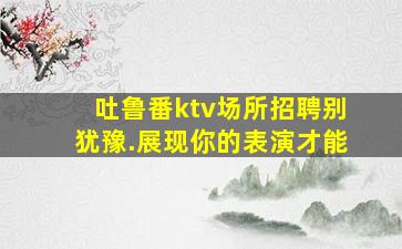 吐鲁番ktv场所招聘别犹豫.展现你的表演才能